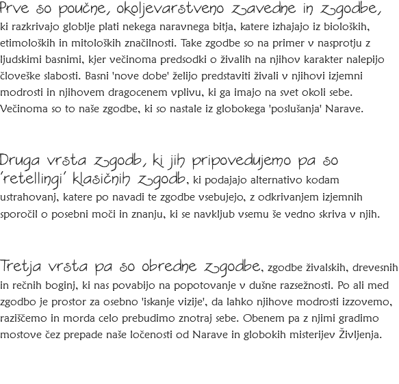 Prve so poučne, okoljevarstveno zavedne in zgodbe, ki razkrivajo globlje plati nekega naravnega bitja, katere izhajajo iz bioloških, etimoloških in mitoloških značilnosti. Take zgodbe so na primer v nasprotju z ljudskimi basnimi, kjer večinoma predsodki o živalih na njihov karakter nalepijo človeške slabosti. Basni 'nove dobe' želijo predstaviti živali v njihovi izjemni modrosti in njihovem dragocenem vplivu, ki ga imajo na svet okoli sebe. Večinoma so to naše zgodbe, ki so nastale iz globokega 'poslušanja' Narave. Druga vrsta zgodb, ki jih pripovedujemo pa so 'retellingi' klasičnih zgodb, ki podajajo alternativo kodam ustrahovanj, katere po navadi te zgodbe vsebujejo, z odkrivanjem izjemnih sporočil o posebni moči in znanju, ki se navkljub vsemu še vedno skriva v njih. Tretja vrsta pa so obredne zgodbe, zgodbe živalskih, drevesnih in rečnih boginj, ki nas povabijo na popotovanje v dušne razsežnosti. Po ali med zgodbo je prostor za osebno 'iskanje vizije', da lahko njihove modrosti izzovemo, raziščemo in morda celo prebudimo znotraj sebe. Obenem pa z njimi gradimo mostove čez prepade naše ločenosti od Narave in globokih misterijev Življenja.