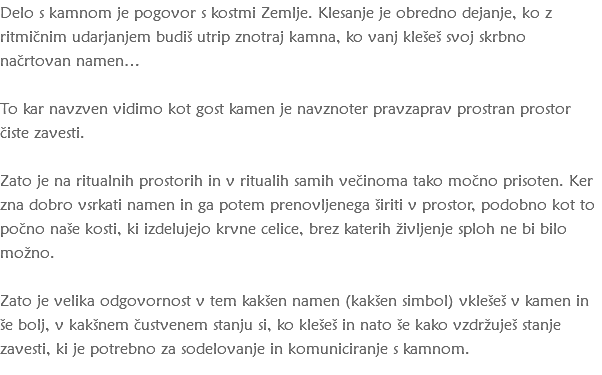 Delo s kamnom je pogovor s kostmi Zemlje. Klesanje je obredno dejanje, ko z ritmičnim udarjanjem budiš utrip znotraj kamna, ko vanj klešeš svoj skrbno načrtovan namen… To kar navzven vidimo kot gost kamen je navznoter pravzaprav prostran prostor čiste zavesti. Zato je na ritualnih prostorih in v ritualih samih večinoma tako močno prisoten. Ker zna dobro vsrkati namen in ga potem prenovljenega širiti v prostor, podobno kot to počno naše kosti, ki izdelujejo krvne celice, brez katerih življenje sploh ne bi bilo možno. Zato je velika odgovornost v tem kakšen namen (kakšen simbol) vklešeš v kamen in še bolj, v kakšnem čustvenem stanju si, ko klešeš in nato še kako vzdržuješ stanje zavesti, ki je potrebno za sodelovanje in komuniciranje s kamnom.