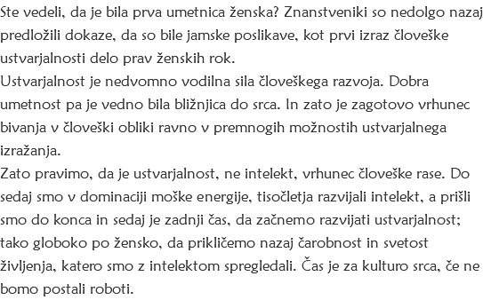 Ste vedeli, da je bila prva umetnica ženska? Znanstveniki so nedolgo nazaj predložili dokaze, da so bile jamske poslikave, kot prvi izraz človeške ustvarjalnosti delo prav ženskih rok. Ustvarjalnost je nedvomno vodilna sila človeškega razvoja. Dobra umetnost pa je vedno bila bližnjica do srca. In zato je zagotovo vrhunec bivanja v človeški obliki ravno v premnogih možnostih ustvarjalnega izražanja. Zato pravimo, da je ustvarjalnost, ne intelekt, vrhunec človeške rase. Do sedaj smo v dominaciji moške energije, tisočletja razvijali intelekt, a prišli smo do konca in sedaj je zadnji čas, da začnemo razvijati ustvarjalnost; tako globoko po žensko, da prikličemo nazaj čarobnost in svetost življenja, katero smo z intelektom spregledali. Čas je za kulturo srca, če ne bomo postali roboti.