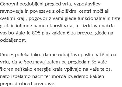 Osnovni poglobljeni pregled vrta, vzpostavitev ravnovesja in povezave z okoliškimi centri moči ali svetimi kraji, pogovor z vami glede funkcionalne in tiste globlje intimne namembnosti vrta, ter izdelava načrta vas bo stalo le 80€ plus kakšen € za prevoz, glede na oddaljenost. Proces poteka tako, da me nekaj časa pustite v tišini na vrtu, da se 'spoznava' zatem pa pregledam še vaše 'korenine'(kako energije kraja vplivajo na vaše telo), nato izdelamo načrt ter morda izvedemo kakšen preprost obred povezave.
