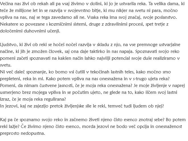 Večina nas živi ob rekah ali pa vsaj živimo v dolini, ki jo je ustvarila reka. Ta velika dama, ki teče že milijone let in se razvija v svojevrstno bitje, ki mu nikjer na svetu ni para, močno vpliva na nas, naj se tega zavedamo ali ne. Vsaka reka ima svoj značaj, svoje poslanstvo. Nekatere so povezane s kozmičnimi sistemi, druge z zdravilnimi procesi, spet tretje z določenimi duhovnimi učenji. Ljudstvo, ki živi ob reki se hočeš nočeš razvija v skladu z njo, na vse premnoge ustvarjalne načine, ki jih je zmožen človek, saj ona daje taktirko in nas napaja. Spoznavati svojo reko pomeni začeti spoznavati na kakšen način lahko najvišji potencial svoje duše realiziramo v svetu. Ni več daleč spoznanje, ko bomo vsi čutili v tekočinah lastnih teles, kako močno smo prepleteni, reka in mi. Kako potem vpliva na nas onesnažena in v s-trugo ujeta reka? Pomeni, da nimam čustvene jasnosti, če je moja reka onesnažena? Je moje življenje v naprej usmerjeno brez mojega vpliva in se počutim ujeto, ne glede na to, kako iščem svoj lastni izraz, če je moja reka regulirana? In jezovi, kaj ne zajezijo pretok življenjske sile le reki, temveč tudi ljudem ob njej? Kaj pa če spoznamo svojo reko in začnemo živeti njeno čisto esenco znotraj sebe? Bo potem reki lažje? Če živimo njeno čisto esenco, morda jezovi ne bodo več opcija in onesnaženost preprosto nedopustna. 