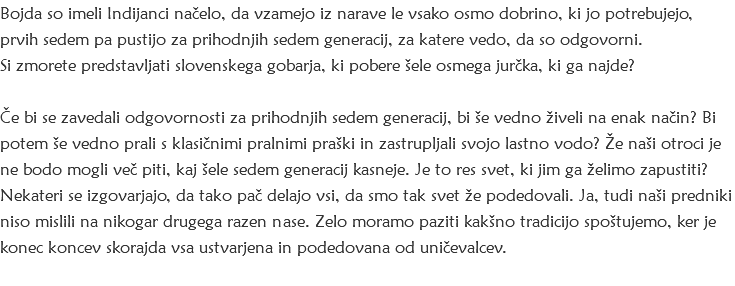 Bojda so imeli Indijanci načelo, da vzamejo iz narave le vsako osmo dobrino, ki jo potrebujejo, prvih sedem pa pustijo za prihodnjih sedem generacij, za katere vedo, da so odgovorni. Si zmorete predstavljati slovenskega gobarja, ki pobere šele osmega jurčka, ki ga najde? Če bi se zavedali odgovornosti za prihodnjih sedem generacij, bi še vedno živeli na enak način? Bi potem še vedno prali s klasičnimi pralnimi praški in zastrupljali svojo lastno vodo? Že naši otroci je ne bodo mogli več piti, kaj šele sedem generacij kasneje. Je to res svet, ki jim ga želimo zapustiti?
Nekateri se izgovarjajo, da tako pač delajo vsi, da smo tak svet že podedovali. Ja, tudi naši predniki niso mislili na nikogar drugega razen nase. Zelo moramo paziti kakšno tradicijo spoštujemo, ker je konec koncev skorajda vsa ustvarjena in podedovana od uničevalcev. 