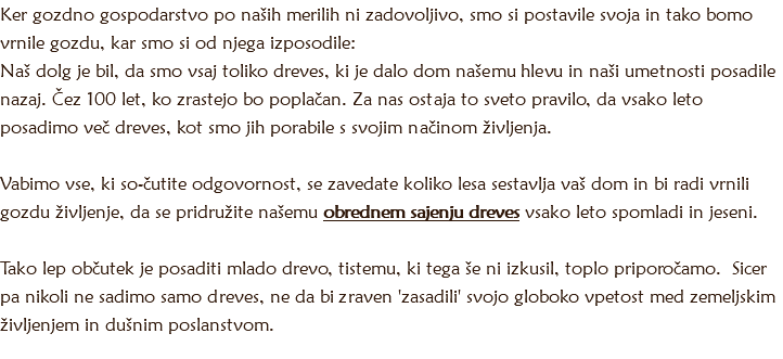 Ker gozdno gospodarstvo po naših merilih ni zadovoljivo, smo si postavile svoja in tako bomo vrnile gozdu, kar smo si od njega izposodile:
Naš dolg je bil, da smo vsaj toliko dreves, ki je dalo dom našemu hlevu in naši umetnosti posadile nazaj. Čez 100 let, ko zrastejo bo poplačan. Za nas ostaja to sveto pravilo, da vsako leto posadimo več dreves, kot smo jih porabile s svojim načinom življenja. Vabimo vse, ki so-čutite odgovornost, se zavedate koliko lesa sestavlja vaš dom in bi radi vrnili gozdu življenje, da se pridružite našemu obrednem sajenju dreves vsako leto spomladi in jeseni. Tako lep občutek je posaditi mlado drevo, tistemu, ki tega še ni izkusil, toplo priporočamo. Sicer pa nikoli ne sadimo samo dreves, ne da bi zraven 'zasadili' svojo globoko vpetost med zemeljskim življenjem in dušnim poslanstvom.