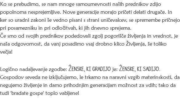 Ko se prebudimo, se nam mnoge samoumevnosti naših prednikov zdijo popolnoma nesprejemljive. Nove generacije morajo pričeti delati drugače. In ker so uradni zakoni še vedno pisani s strani uničevalcev, se spremembe pričnejo pri posamezniku in pri odločitvah, ki jih dnevno sprejema. Če smo od svojih prednikov podedovali zgolj pogorišče življenja in vrednot, je naša odgovornost, da vanj posadimo vsaj drobno klico Življenja, še toliko večja! Logično nadaljevanje zgodbe: Ženske, ki gradijo je: Ženske, ki sadijo. Gospodov seveda ne izključujemo, le trkamo na naravni vzgib materinskosti, da negujemo življenje in damo prihodnjim generacijam možnost za vdih; tako da tudi 'bradate gospe' toplo vabljene!