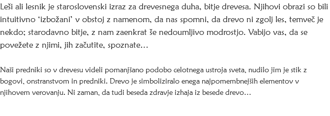 Leši ali lesnik je staroslovenski izraz za drevesnega duha, bitje drevesa. Njihovi obrazi so bili intuitivno ‘izbožani’ v obstoj z namenom, da nas spomni, da drevo ni zgolj les, temveč je nekdo; starodavno bitje, z nam zaenkrat še nedoumljivo modrostjo. Vabijo vas, da se povežete z njimi, jih začutite, spoznate… Naši predniki so v drevesu videli pomanjšano podobo celotnega ustroja sveta, nudilo jim je stik z bogovi, onstranstvom in predniki. Drevo je simboliziralo enega najpomembnejših elementov v njihovem verovanju. Ni zaman, da tudi beseda zdravje izhaja iz besede drevo…