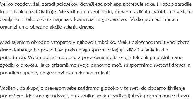 Veliko gozdov, žal, zaradi golosekov človeškega pohlepa potrebuje roke, ki bodo zasadile in priklicale nazaj življenje. Me sadimo na svoj način, drevesa različnih avtohtonih vrst, na zemlji, ki ni tako zelo usmerjena v komercialno gozdarstvo. Vsako pomlad in jesen organiziramo obredno akcijo sajenja dreves. Med sajenjem obredno vstopimo v njihovo simboliko. Vsak udeleženec intuitivno izbere drevo katerega bo posadil ter preko njega spozna v kaj ga kliče življenje in dih prihodnosti. Včasih počastimo gozd z posvečenimi gibi svojih teles ali pa prisluhnemo zgodbi o drevesu. Tako prizemljimo svojo duhovno moč, se spomnimo svetosti dreves in posadimo upanje, da gozdovi ostanejo neokrnjeni! Vabljeni, da skupaj z drevesom sebe zasidramo globoko v ta svet, da dodamo življenje področjem, kjer smo ga odvzeli, da s svojimi rokami sadiko ljubeče pospremimo v drevo. 