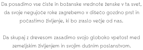 Da posadimo vse čiste in božanske vrednote ženske v ta svet, da svoje negujoče roke zagrebemo v dišečo gozdno prst in počastimo življenje, ki bo zraslo večje od nas. Da skupaj z drevesom zasadimo svojo globoko vpetost med zemeljskim življenjem in svojim dušnim poslanstvom.