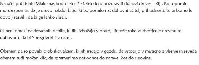 Na učni poti Blate Mlake nas bodo letos že četrto leto pozdravili duhovi dreves Lešiji. Kot opomin, morda spomin, da je drevo nekdo, bitje, ki bo postalo naš duhovni učitelj prihodnosti, če se bomo le dovolj razvili, da bi ga lahko slišali. Glineni obrazi na drevesnih deblih, ki jih 'izbožajo v obstoj' ljubeče roke so dvorjenje drevesnim duhovom, da bi 'spregovorili' z nami. Obenem pa so povabilo obiskovalcem, ki jih srečajo v gozdu, da vstopijo v mistično življenje in seveda obenem tudi močan klic, da spremenimo naš odnos do narave, kot do surovine.