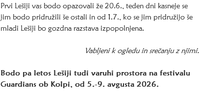 Prvi Lešiji vas bodo opazovali že 20.6., teden dni kasneje se jim bodo pridružili še ostali in od 1.7., ko se jim pridružijo še mladi Lešiji bo gozdna razstava izpopolnjena. Vabljeni k ogledu in srečanju z njimi. Bodo pa letos Lešiji tudi varuhi prostora na festivalu Guardians ob Kolpi, od 5.-9. avgusta 2026. 