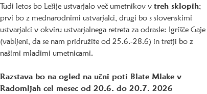 Tudi letos bo Lešije ustvarjalo več umetnikov v treh sklopih; prvi bo z mednarodnimi ustvarjalci, drugi bo s slovenskimi ustvarjalci v okviru ustvarjalnega retreta za odrasle: Igrišče Gaje (vabljeni, da se nam pridružite od 25.6.-28.6) in tretji bo z našimi mladimi umetnicami. Razstava bo na ogled na učni poti Blate Mlake v Radomljah cel mesec od 20.6. do 20.7. 2026